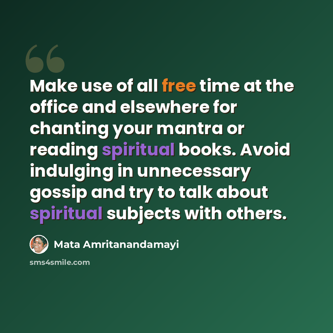 “Make use of all free time at the office and elsewhere for chanting your mantra or reading spiritual books. Avoid indulging in unnecessary gossip and try to talk about spiritual subjects with others.” quote by Mata Amritanandamayi