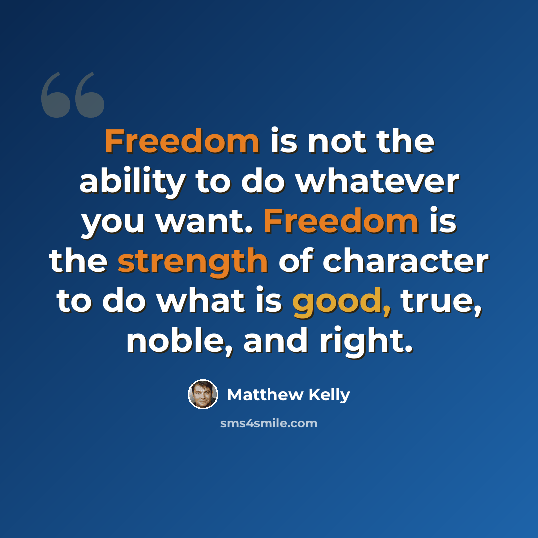 “Freedom is not the ability to do whatever you want. Freedom is the strength of character to do what is good, true, noble, and right.” quote by Matthew Kelly