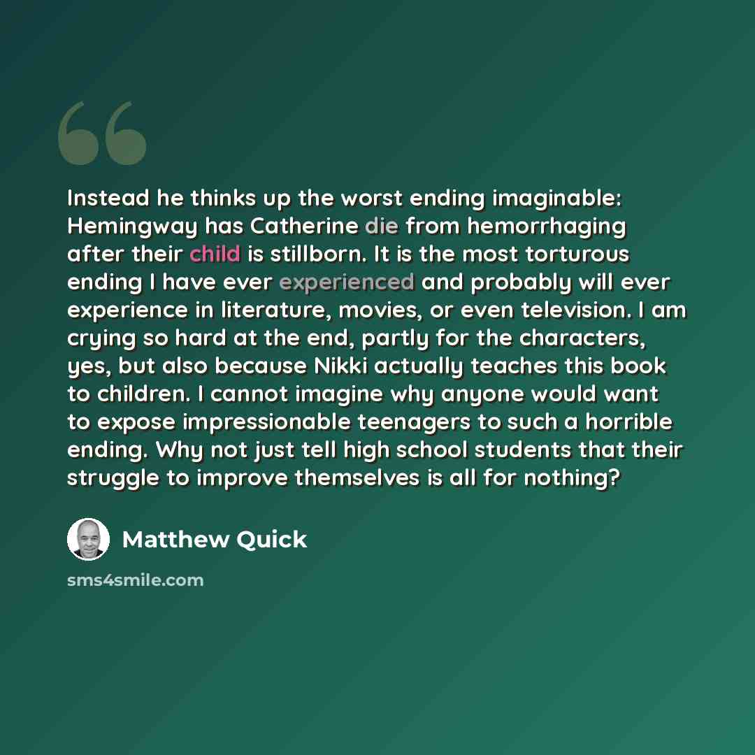 “Instead he thinks up the worst ending imaginable: Hemingway has Catherine die from hemorrhaging after their child is stillborn. It is the most torturous ending I have ever experienced and probably will ever experience in literature, movies, or even television. I am crying so hard at the end…” quote by Matthew Quick