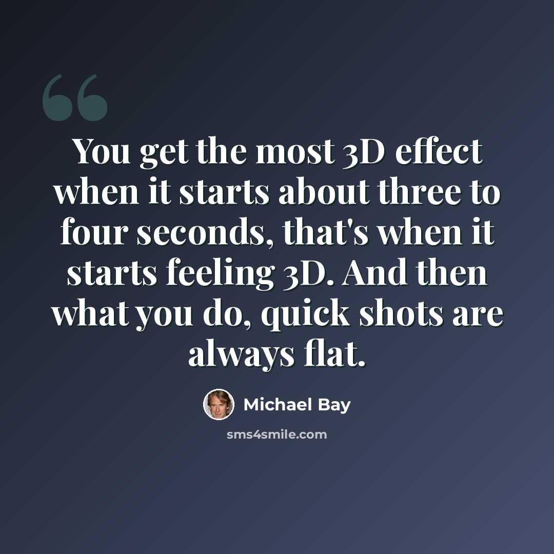 “You get the most 3D effect when it starts about three to four seconds, that's when it starts feeling 3D. And then what you do, quick shots are always flat.” quote by Michael Bay