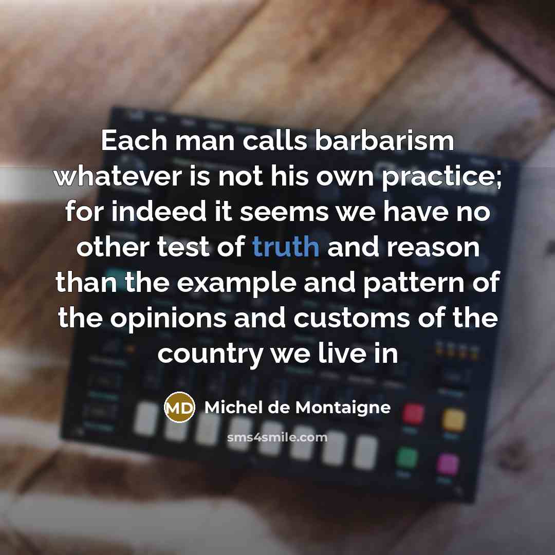 “Each man calls barbarism whatever is not his own practice; for indeed it seems we have no other test of truth and reason than the example and pattern of the opinions and customs of the country we live in” quote by Michel de Montaigne