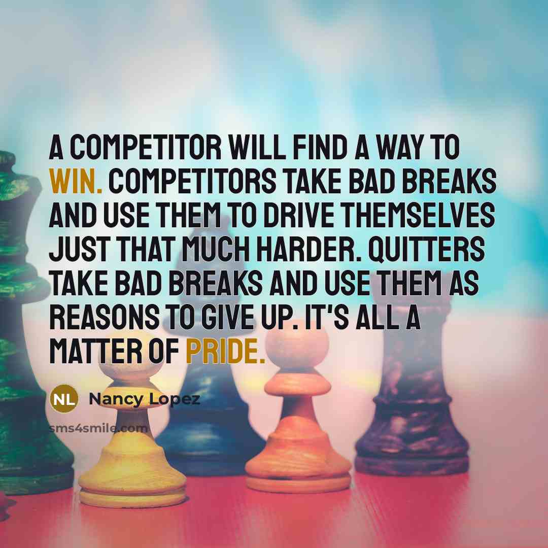 “A competitor will find a way to win. Competitors take bad breaks and use them to drive themselves just that much harder. Quitters take bad breaks and use them as reasons to give up. It's all a matter of pride.” quote by Nancy Lopez