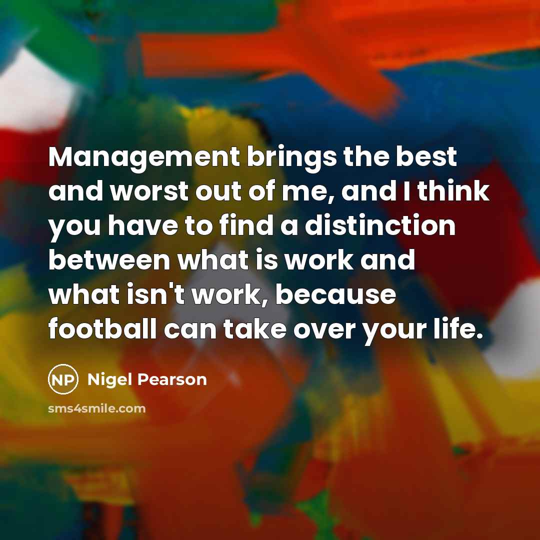 “Management brings the best and worst out of me, and I think you have to find a distinction between what is work and what isn't work, because football can take over your life.” quote by Nigel Pearson