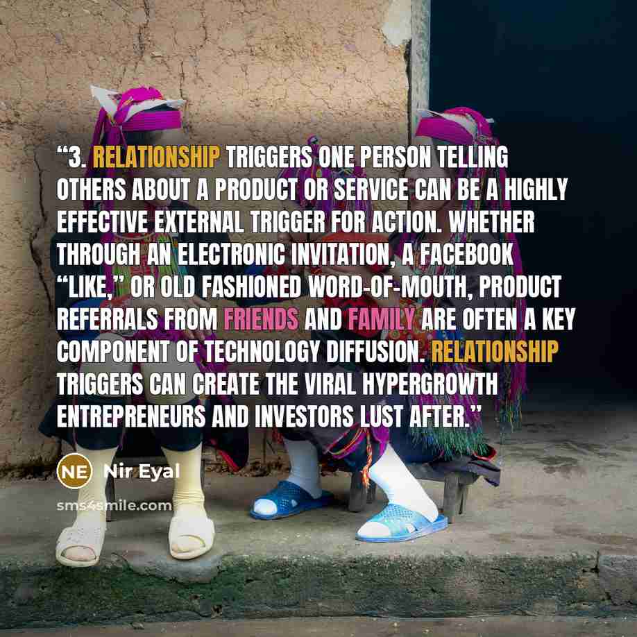“3. Relationship Triggers One person telling others about a product or service can be a highly effective external trigger for action. Whether through an electronic invitation, a Facebook “Like,” or old fashioned word-of-mouth, product referrals from friends and family are often a key component of…” quote by Nir Eyal