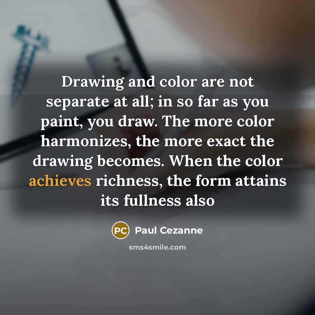 “Drawing and color are not separate at all; in so far as you paint, you draw. The more color harmonizes, the more exact the drawing becomes. When the color achieves richness, the form attains its fullness also” quote by Paul Cezanne