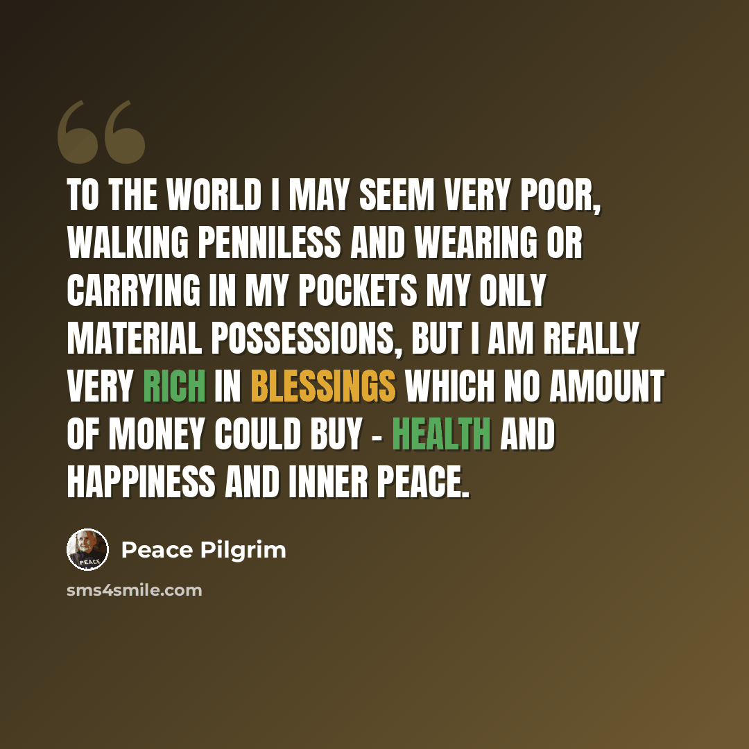 “To the world I may seem very poor, walking penniless and wearing or carrying in my pockets my only material possessions, but I am really very rich in blessings which no amount of money could buy - health and happiness and inner peace.” quote by Peace Pilgrim