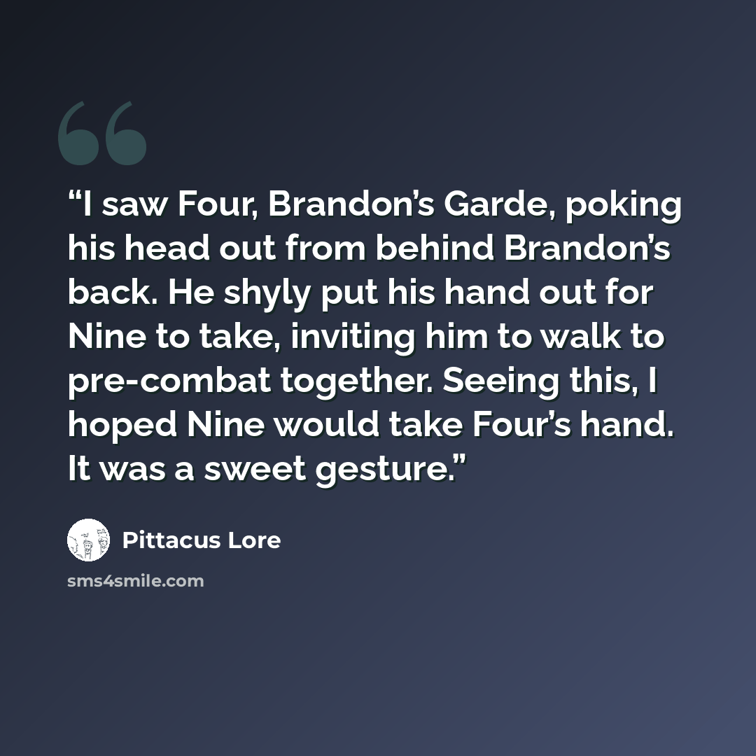 “I saw Four, Brandon’s Garde, poking his head out from behind Brandon’s back. He shyly put his hand out for Nine to take, inviting him to walk to pre-combat together. Seeing this, I hoped Nine would take Four’s hand. It was a sweet gesture.” quote by Pittacus Lore