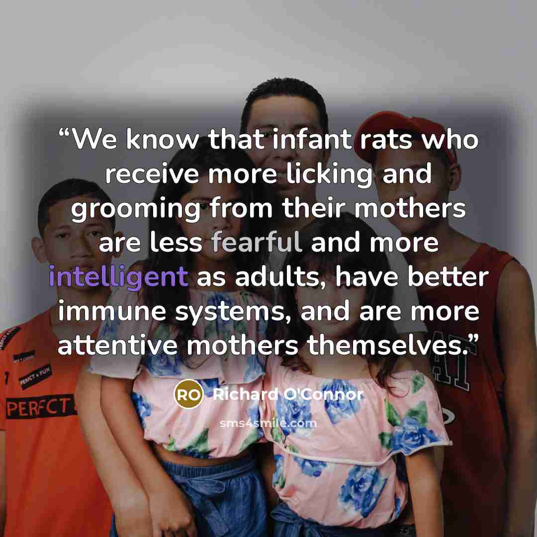“We know that infant rats who receive more licking and grooming from their mothers are less fearful and more intelligent as adults, have better immune systems, and are more attentive mothers themselves.” quote by Richard O'Connor