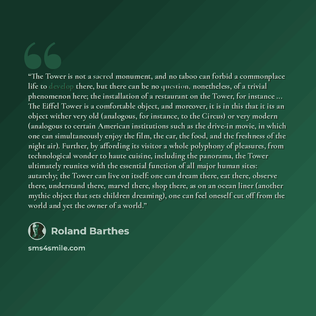 “The Tower is not a sacred monument, and no taboo can forbid a commonplace life to develop there, but there can be no question, nonetheless, of a trivial phenomenon here; the installation of a restaurant on the Tower, for instance ... The Eiffel Tower is a comfortable object, and moreover, it is in…” quote by Roland Barthes
