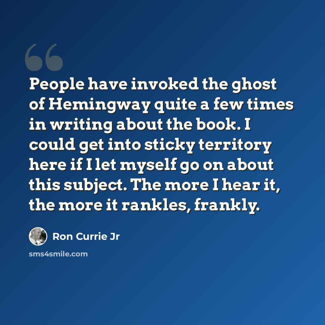 “People have invoked the ghost of Hemingway quite a few times in writing about the book. I could get into sticky territory here if I let myself go on about this subject. The more I hear it, the more it rankles, frankly.” quote by Ron Currie Jr