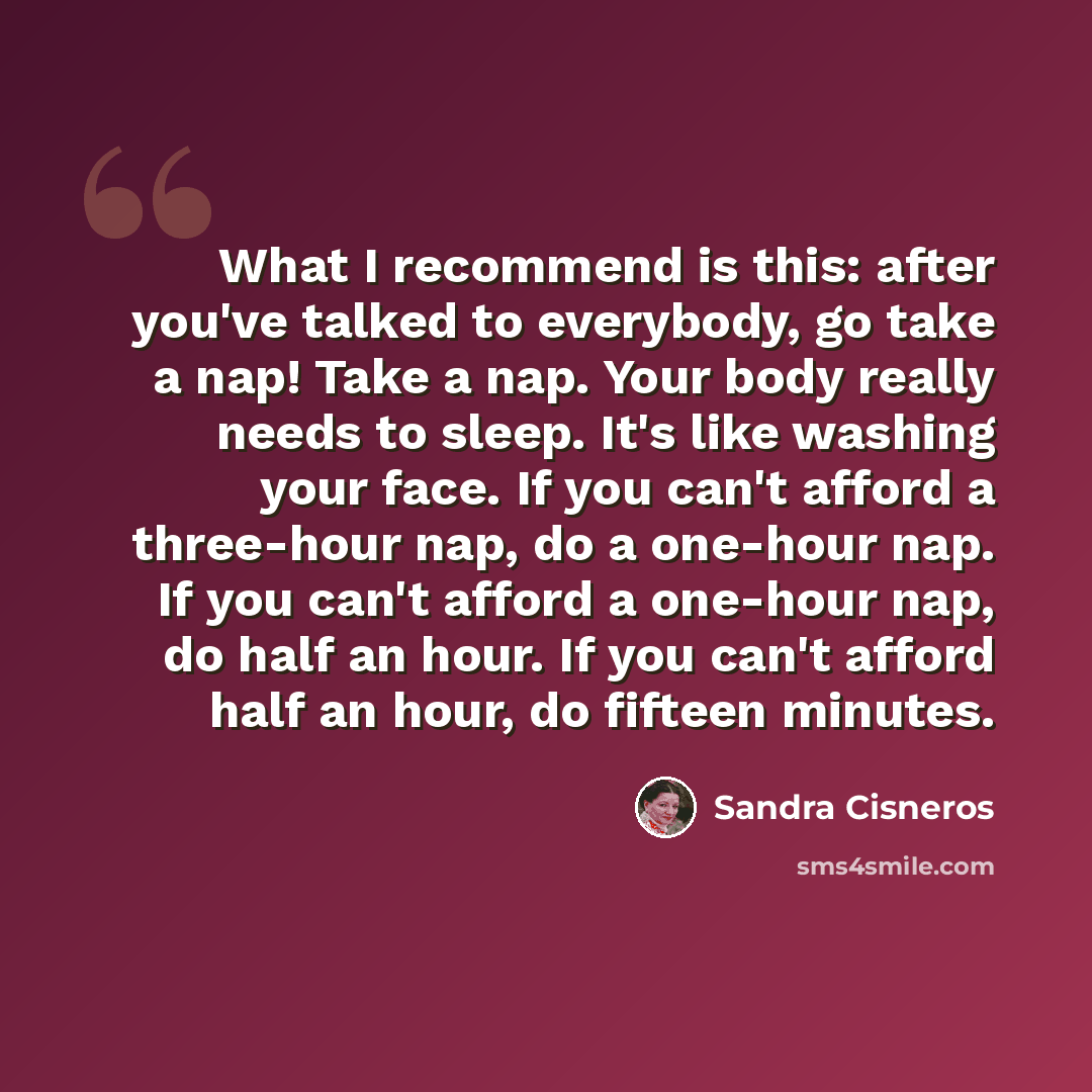 “What I recommend is this: after you've talked to everybody, go take a nap! Take a nap. Your body really needs to sleep. It's like washing your face. If you can't afford a three-hour nap, do a one-hour nap. If you can't afford a one-hour nap, do half an hour. If you can't afford half an hour, do…” quote by Sandra Cisneros