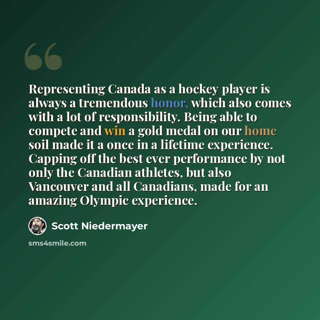 “Representing Canada as a hockey player is always a tremendous honor, which also comes with a lot of responsibility. Being able to compete and win a gold medal on our home soil made it a once in a lifetime experience. Capping off the best ever performance by not only the Canadian athletes, but also…” quote by Scott Niedermayer