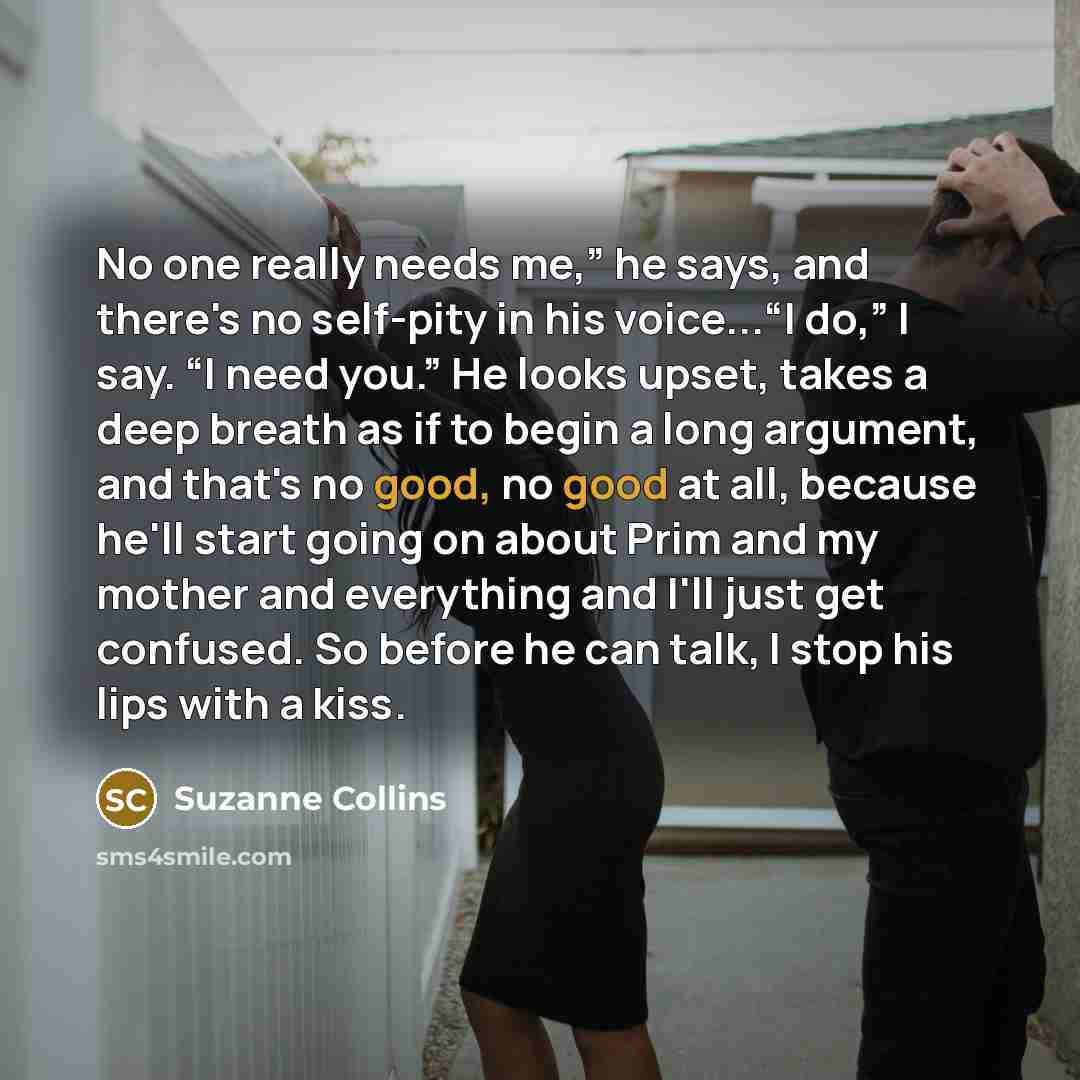 “No one really needs me,” he says, and there's no self-pity in his voice...“I do,” I say. “I need you.” He looks upset, takes a deep breath as if to begin a long argument, and that's no good, no good at all, because he'll start going on about Prim and my mother and everything and I'll just get…” quote by Suzanne Collins