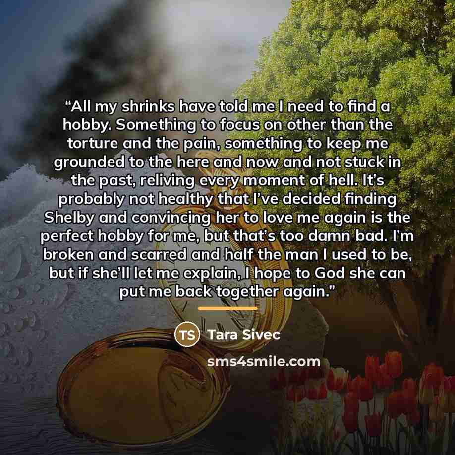 “All my shrinks have told me I need to find a hobby. Something to focus on other than the torture and the pain, something to keep me grounded to the here and now and not stuck in the past, reliving every moment of hell. It’s probably not healthy that I’ve decided finding Shelby and convincing her…” quote by Tara Sivec