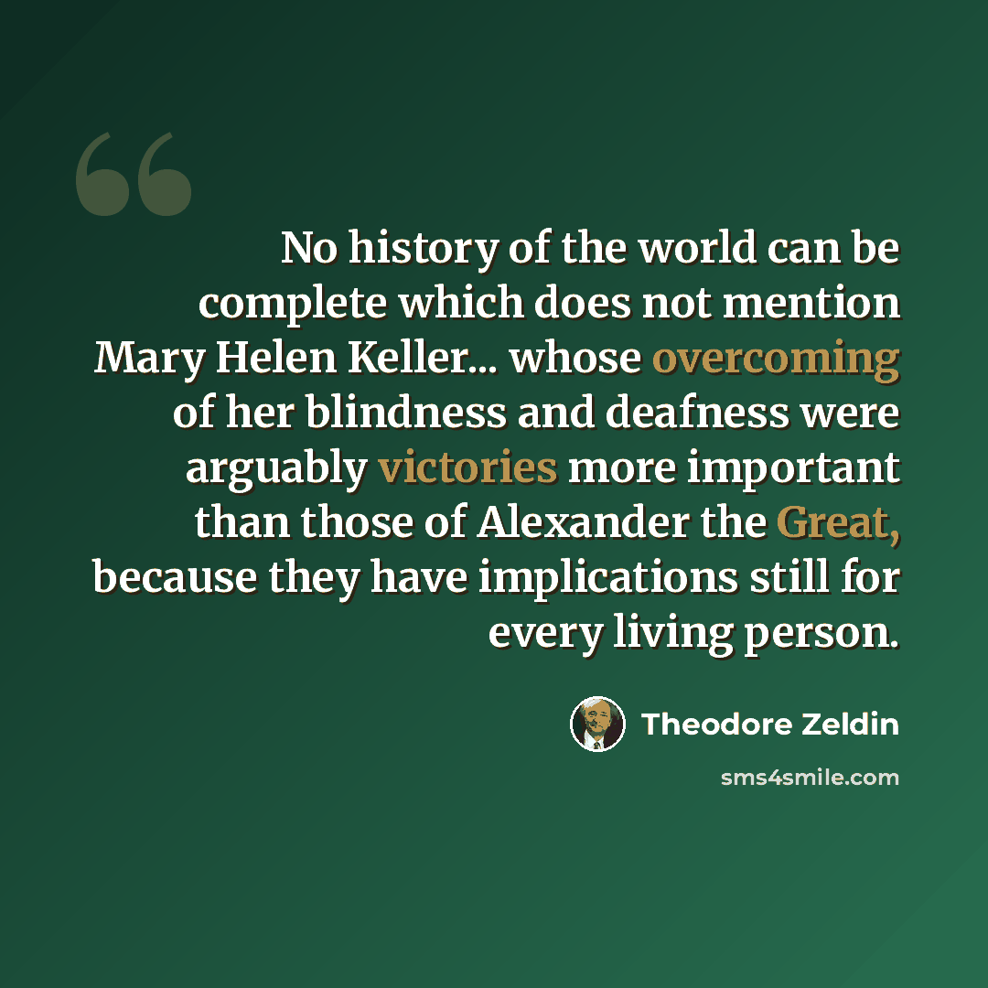 “No history of the world can be complete which does not mention Mary Helen Keller... whose overcoming of her blindness and deafness were arguably victories more important than those of Alexander the Great, because they have implications still for every living person.” quote by Theodore Zeldin