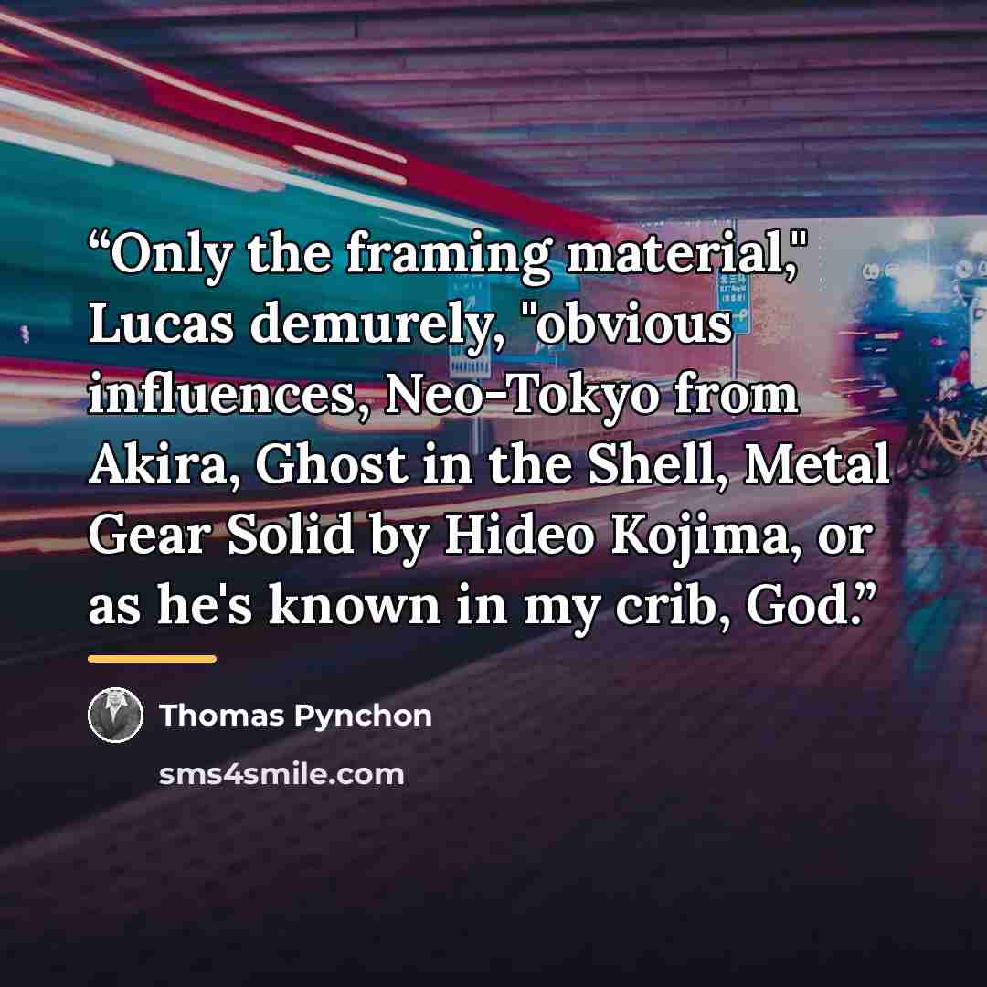 “Only the framing material," Lucas demurely, "obvious influences, Neo-Tokyo from Akira, Ghost in the Shell, Metal Gear Solid by Hideo Kojima, or as he's known in my crib, God.” quote by Thomas Pynchon