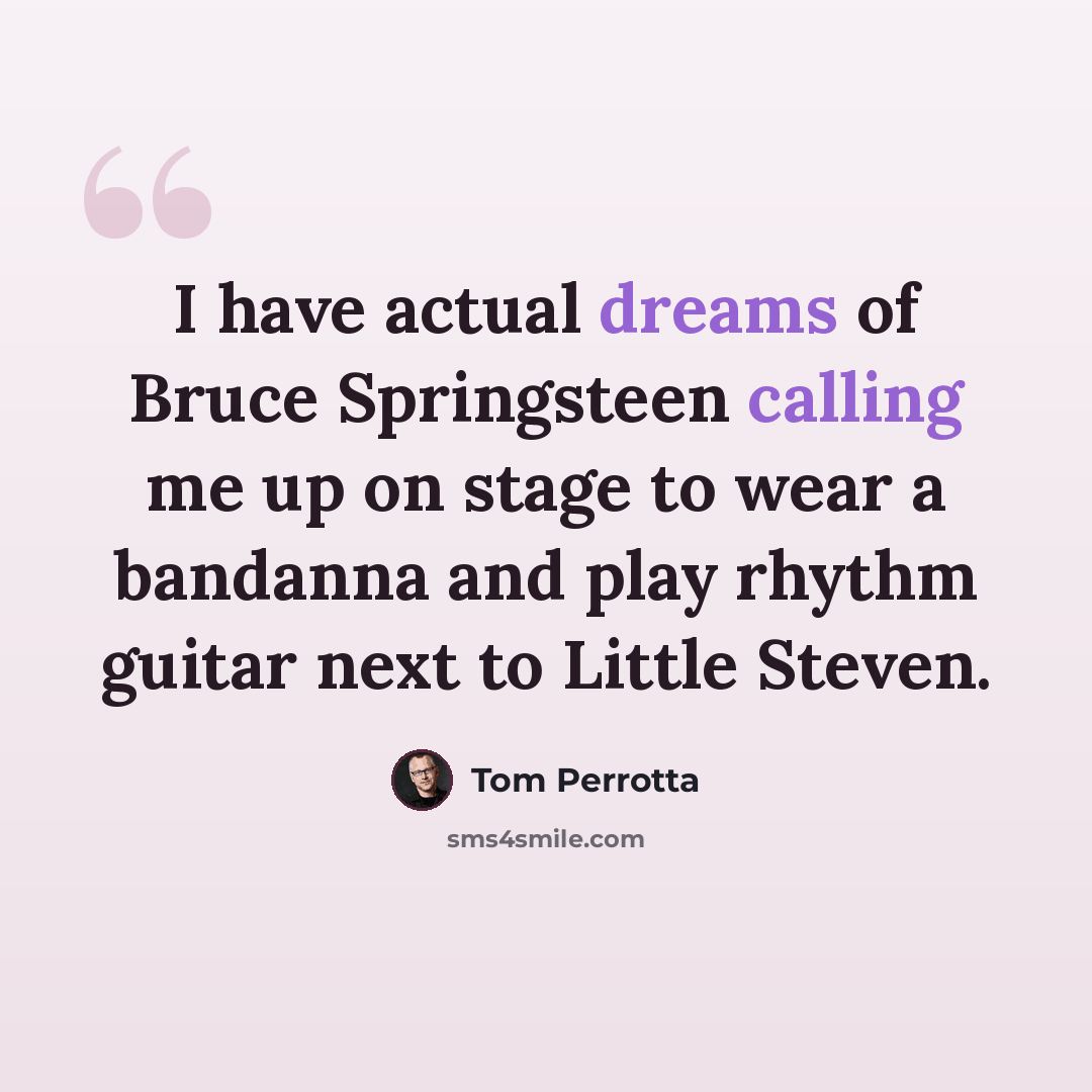 “I have actual dreams of Bruce Springsteen calling me up on stage to wear a bandanna and play rhythm guitar next to Little Steven.” quote by Tom Perrotta