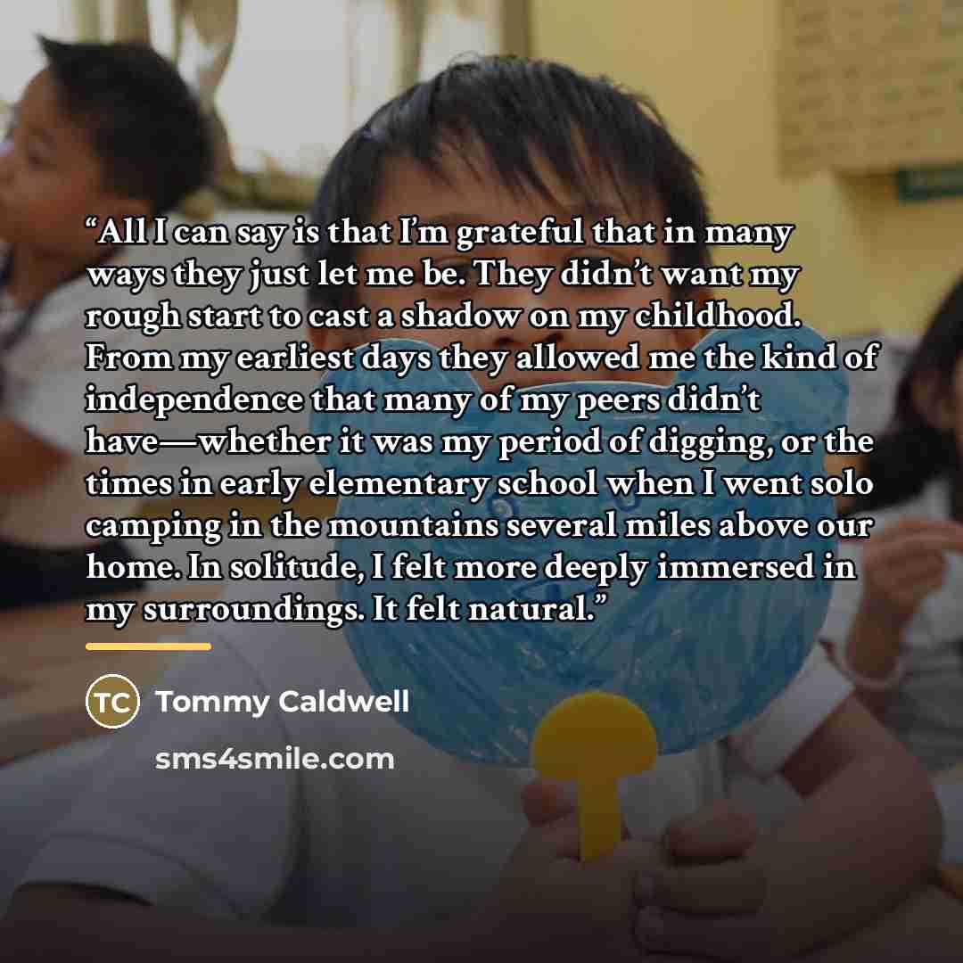 “All I can say is that I’m grateful that in many ways they just let me be. They didn’t want my rough start to cast a shadow on my childhood. From my earliest days they allowed me the kind of independence that many of my peers didn’t have—whether it was my period of digging, or the times in early…” quote by Tommy Caldwell