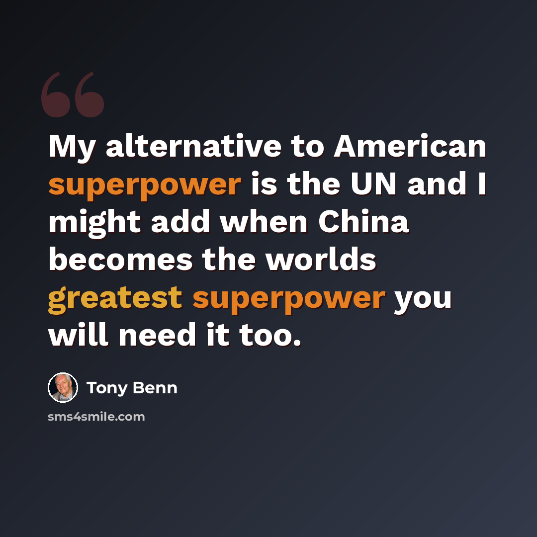 “My alternative to American superpower is the UN and I might add when China becomes the worlds greatest superpower you will need it too.” quote by Tony Benn