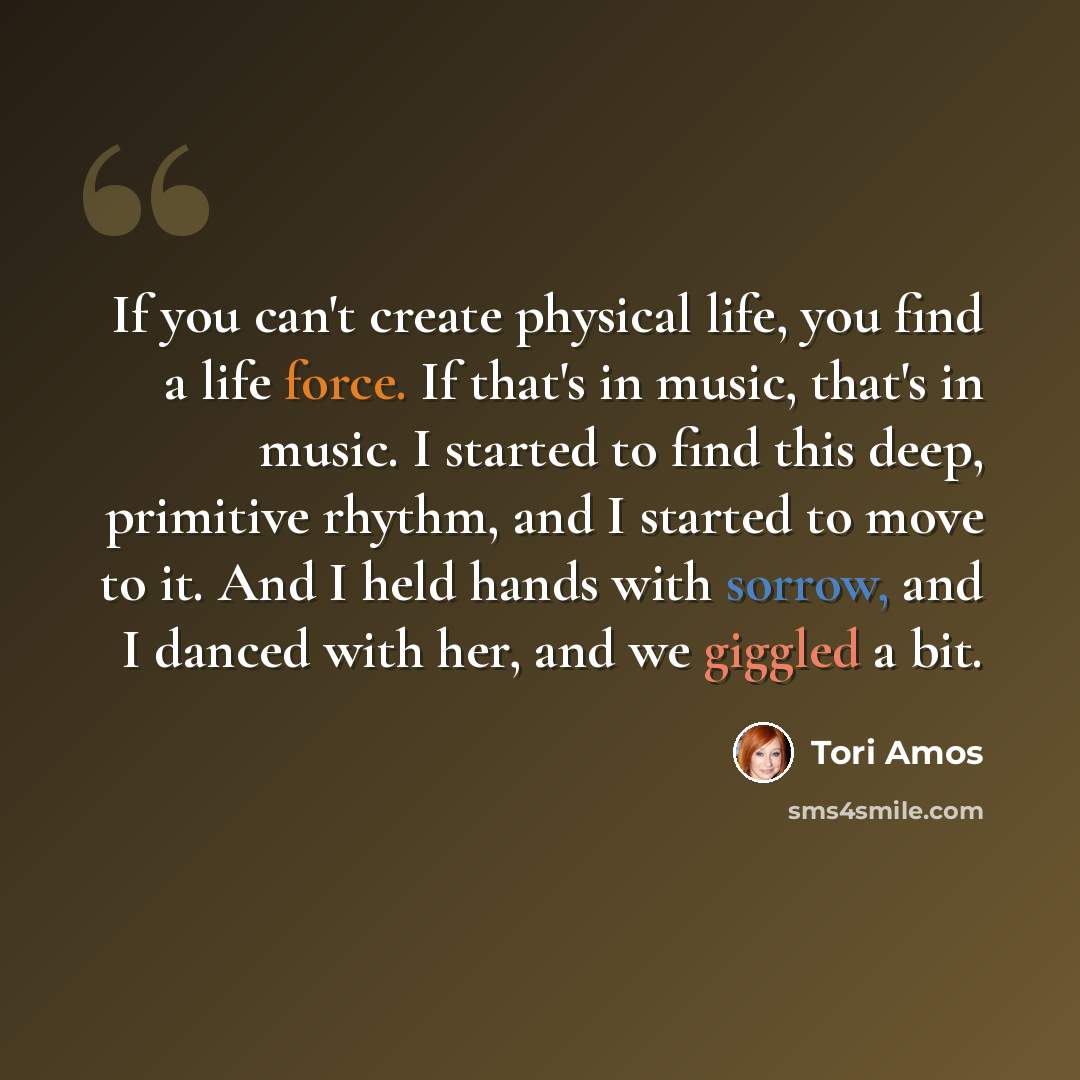 “If you can't create physical life, you find a life force. If that's in music, that's in music. I started to find this deep, primitive rhythm, and I started to move to it. And I held hands with sorrow, and I danced with her, and we giggled a bit.” quote by Tori Amos