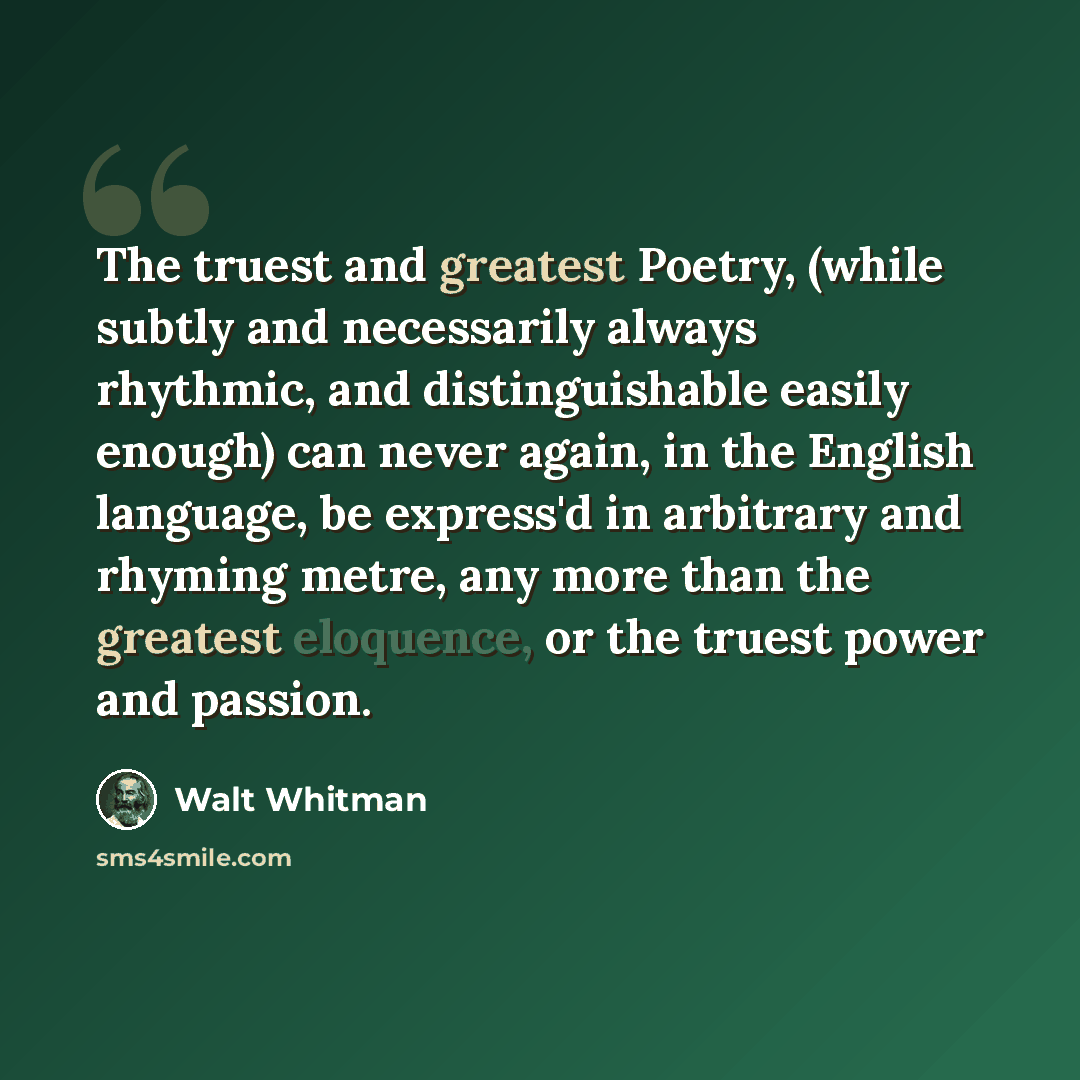 “The truest and greatest Poetry, (while subtly and necessarily always rhythmic, and distinguishable easily enough) can never again, in the English language, be express'd in arbitrary and rhyming metre, any more than the greatest eloquence, or the truest power and passion.” quote by Walt Whitman
