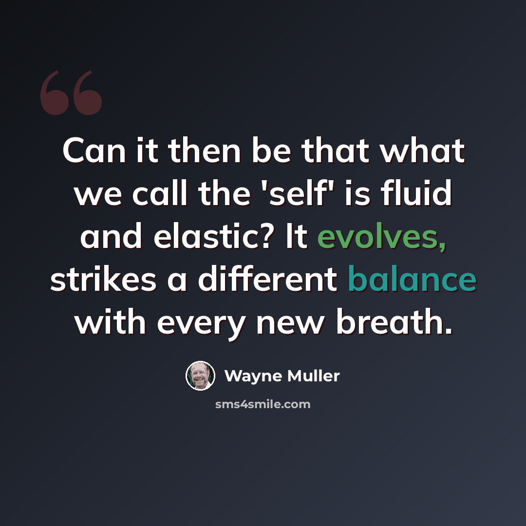 “Can it then be that what we call the 'self' is fluid and elastic? It evolves, strikes a different balance with every new breath.” quote by Wayne Muller
