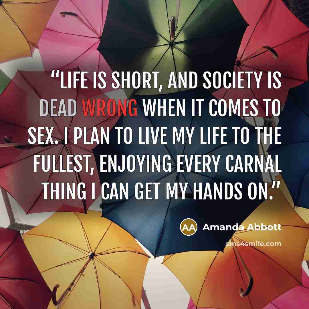 “Life is short, and society is dead wrong when it comes to sex. I plan to live my life to the fullest, enjoying every carnal thing I can get my hands on.” quote by Amanda Abbott
