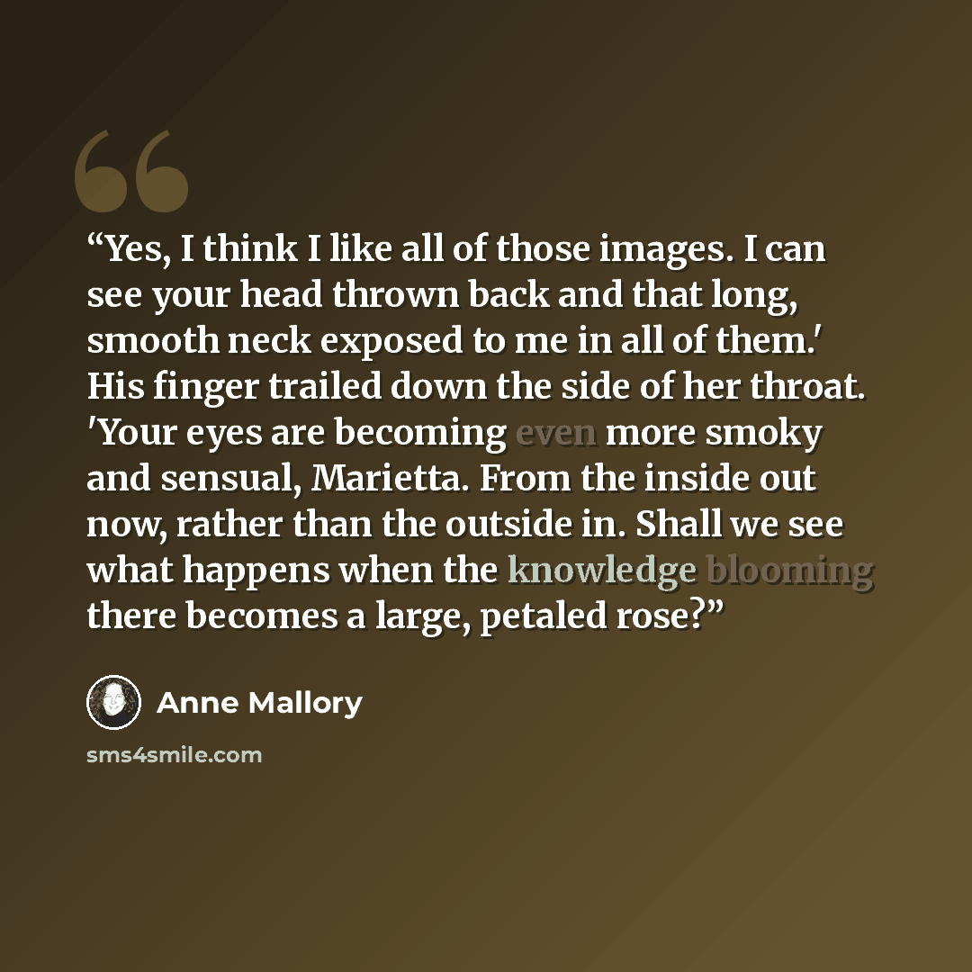 “Yes, I think I like all of those images. I can see your head thrown back and that long, smooth neck exposed to me in all of them.' His finger trailed down the side of her throat. 'Your eyes are becoming even more smoky and sensual, Marietta. From the inside out now, rather than the outside in…” quote by Anne Mallory