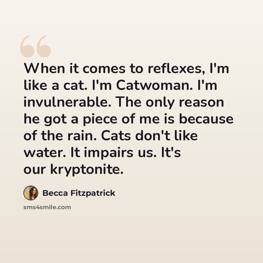 “When it comes to reflexes, I'm like a cat. I'm Catwoman. I'm invulnerable. The only reason he got a piece of me is because of the rain. Cats don't like water. It impairs us. It's our kryptonite.” quote by Becca Fitzpatrick