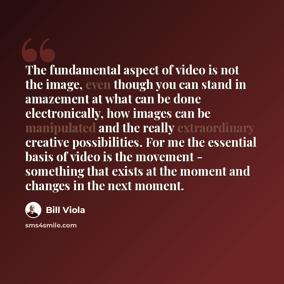 “The fundamental aspect of video is not the image, even though you can stand in amazement at what can be done electronically, how images can be manipulated and the really extraordinary creative possibilities. For me the essential basis of video is the movement - something that exists at the moment…” quote by Bill Viola