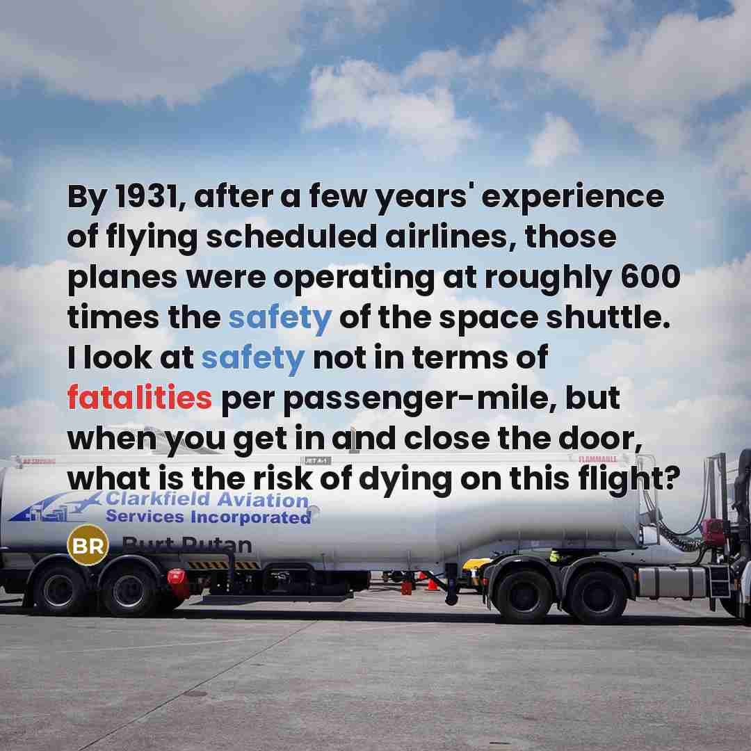 “By 1931, after a few years' experience of flying scheduled airlines, those planes were operating at roughly 600 times the safety of the space shuttle. I look at safety not in terms of fatalities per passenger-mile, but when you get in and close the door, what is the risk of dying on this flight?” quote by Burt Rutan