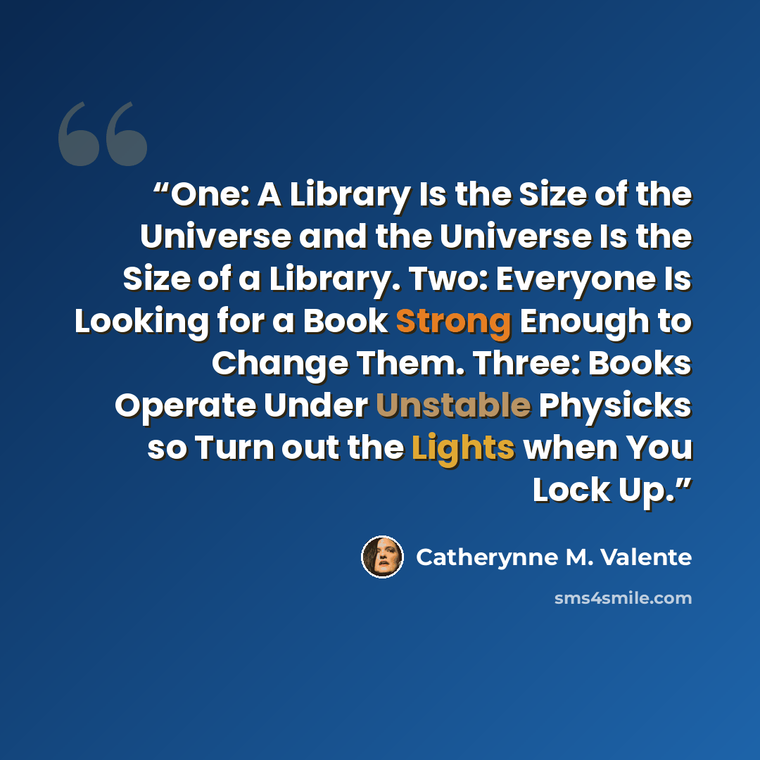 “One: A Library Is the Size of the Universe and the Universe Is the Size of a Library. Two: Everyone Is Looking for a Book Strong Enough to Change Them. Three: Books Operate Under Unstable Physicks so Turn out the Lights when You Lock Up.” quote by Catherynne M. Valente