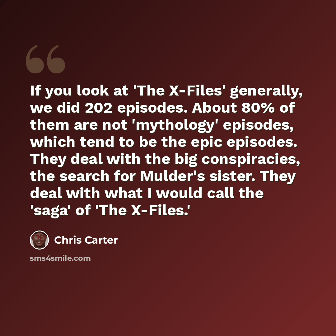 “If you look at 'The X-Files' generally, we did 202 episodes. About 80% of them are not 'mythology' episodes, which tend to be the epic episodes. They deal with the big conspiracies, the search for Mulder's sister. They deal with what I would call the 'saga' of 'The X-Files.'” quote by Chris Carter