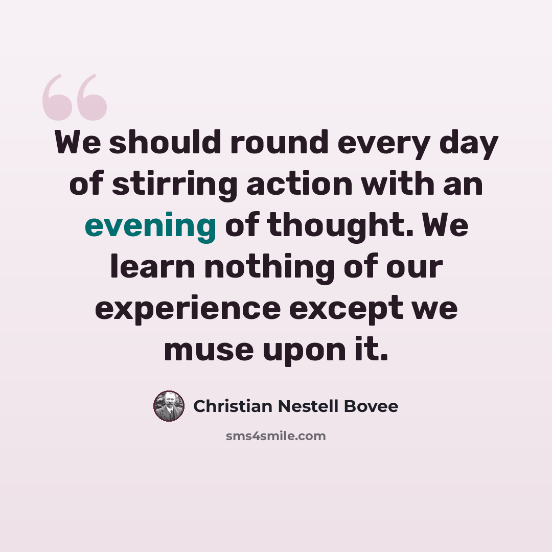 “We should round every day of stirring action with an evening of thought. We learn nothing of our experience except we muse upon it.” quote by Christian Nestell Bovee