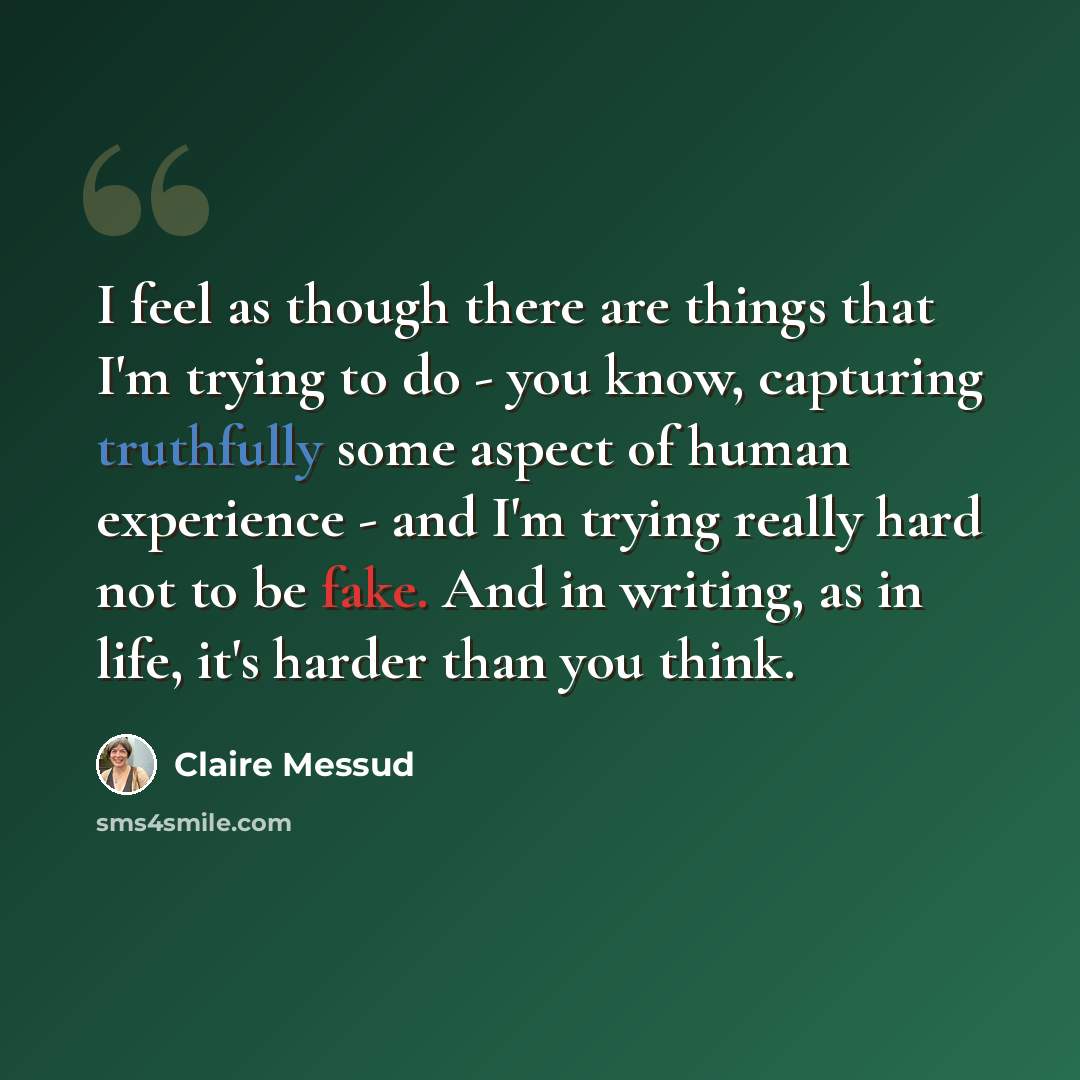 “I feel as though there are things that I'm trying to do - you know, capturing truthfully some aspect of human experience - and I'm trying really hard not to be fake. And in writing, as in life, it's harder than you think.” quote by Claire Messud