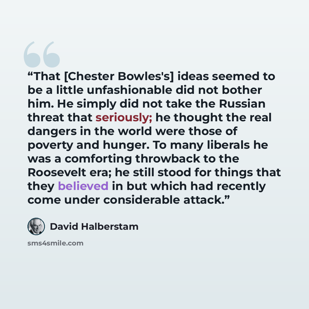 “That [Chester Bowles's] ideas seemed to be a little unfashionable did not bother him. He simply did not take the Russian threat that seriously; he thought the real dangers in the world were those of poverty and hunger. To many liberals he was a comforting throwback to the Roosevelt era; he still…” quote by David Halberstam