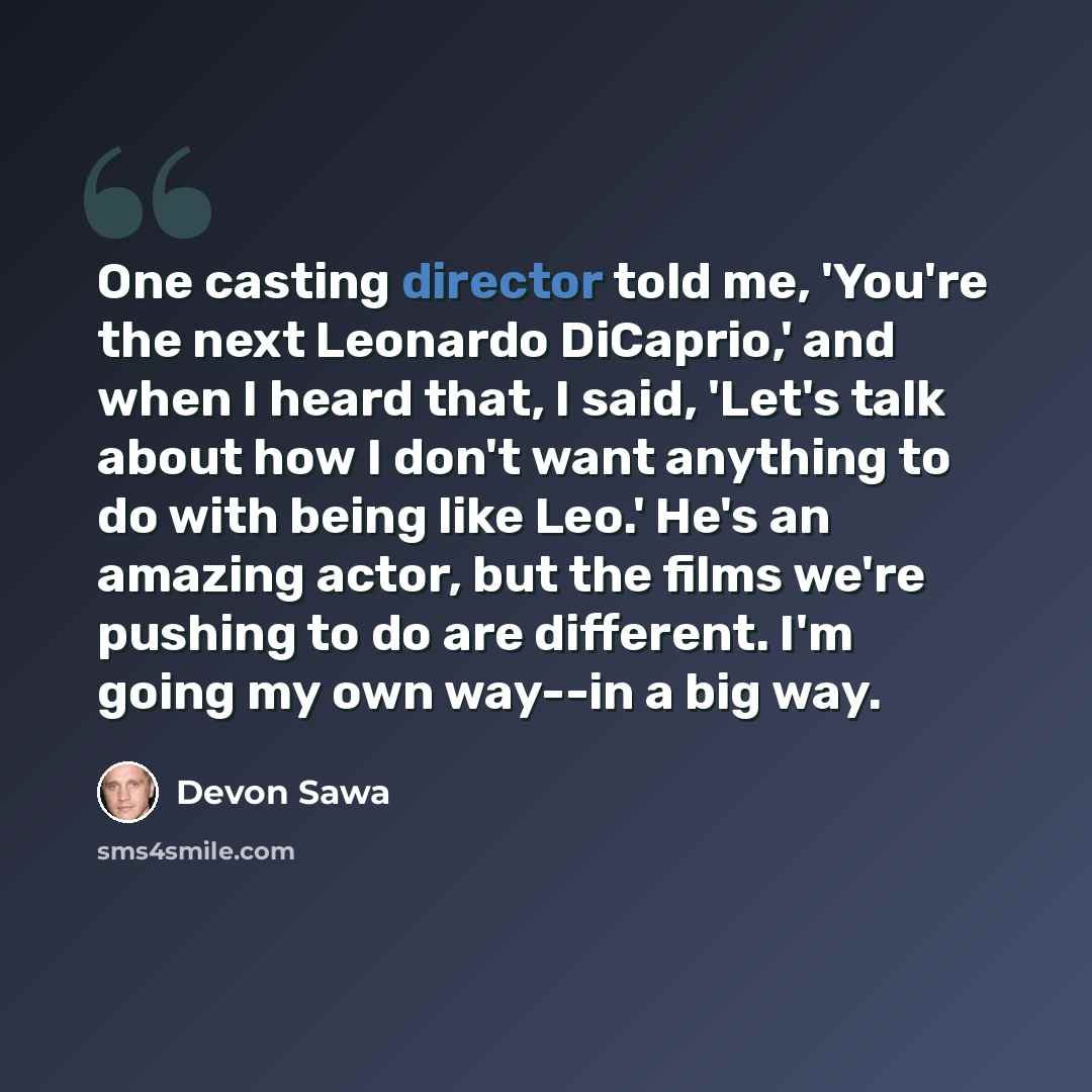 “One casting director told me, 'You're the next Leonardo DiCaprio,' and when I heard that, I said, 'Let's talk about how I don't want anything to do with being like Leo.' He's an amazing actor, but the films we're pushing to do are different. I'm going my own way--in a big way.” quote by Devon Sawa