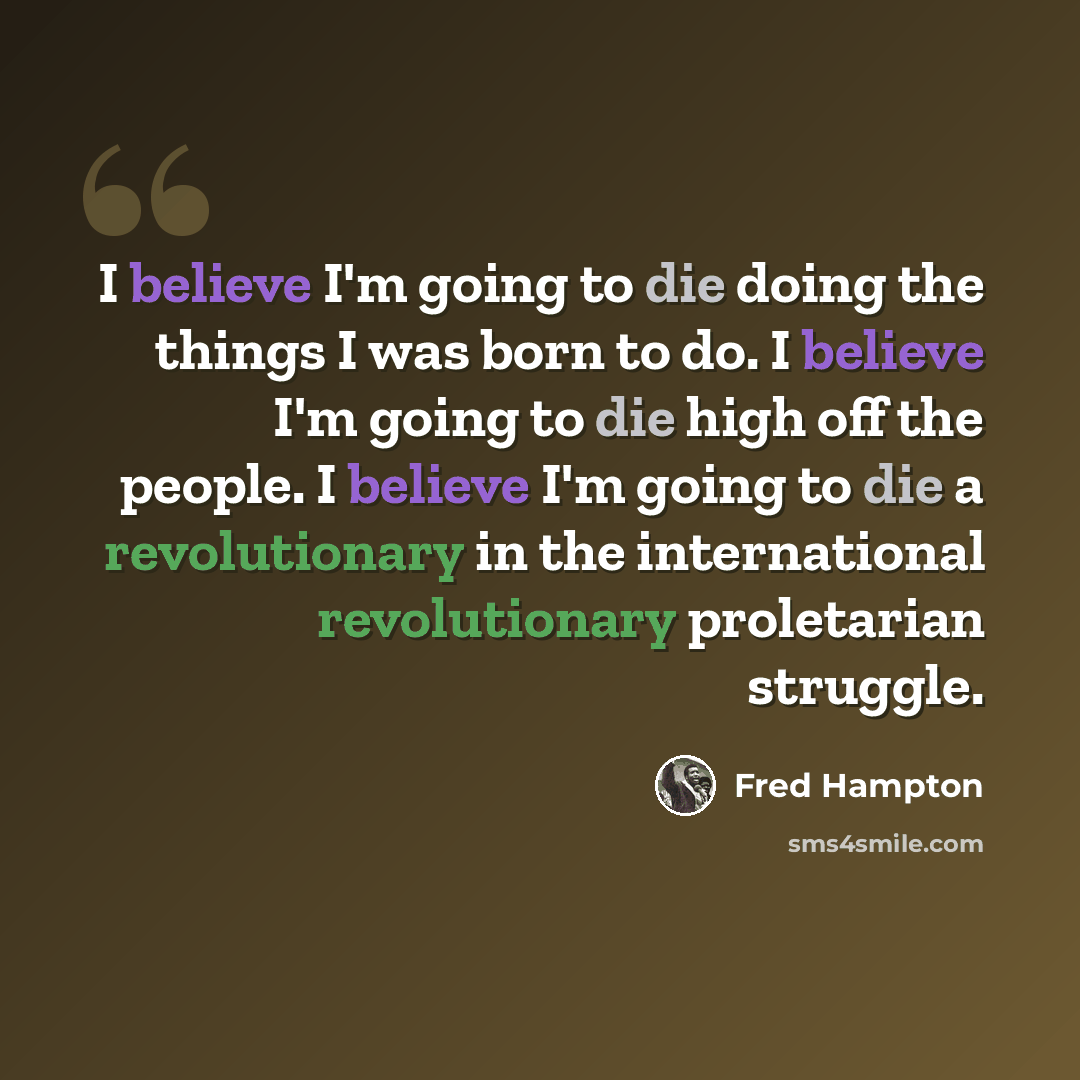 “I believe I'm going to die doing the things I was born to do. I believe I'm going to die high off the people. I believe I'm going to die a revolutionary in the international revolutionary proletarian struggle.” quote by Fred Hampton