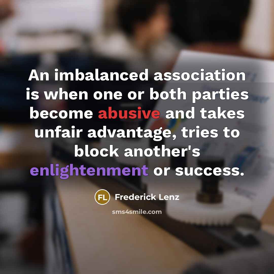 “An imbalanced association is when one or both parties become abusive and takes unfair advantage, tries to block another's enlightenment or success.” quote by Frederick Lenz
