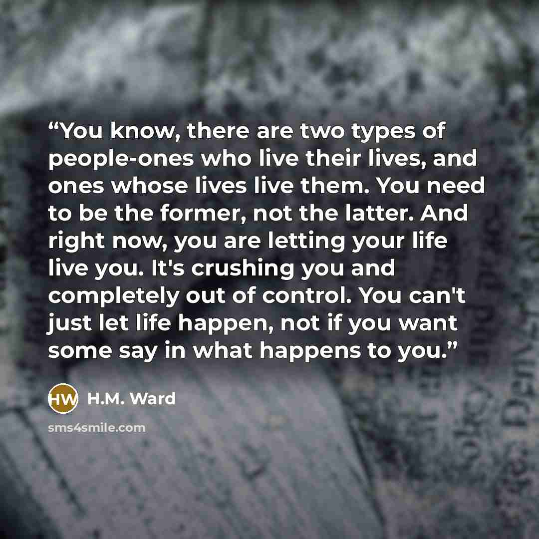 “You know, there are two types of people-ones who live their lives, and ones whose lives live them. You need to be the former, not the latter. And right now, you are letting your life live you. It's crushing you and completely out of control. You can't just let life happen, not if you want some say…” quote by H.M. Ward
