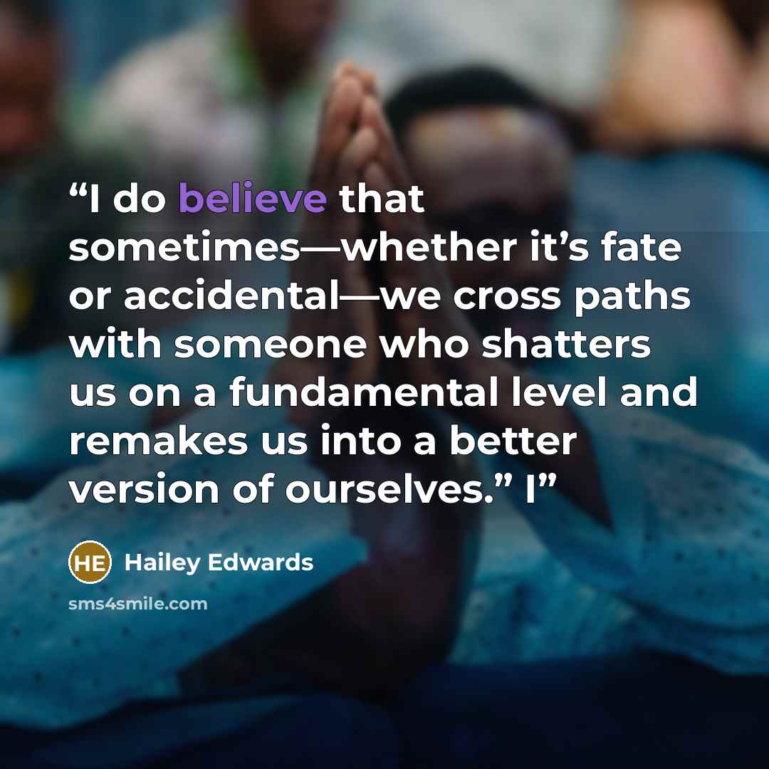 “I do believe that sometimes—whether it’s fate or accidental—we cross paths with someone who shatters us on a fundamental level and remakes us into a better version of ourselves.” I” quote by Hailey Edwards