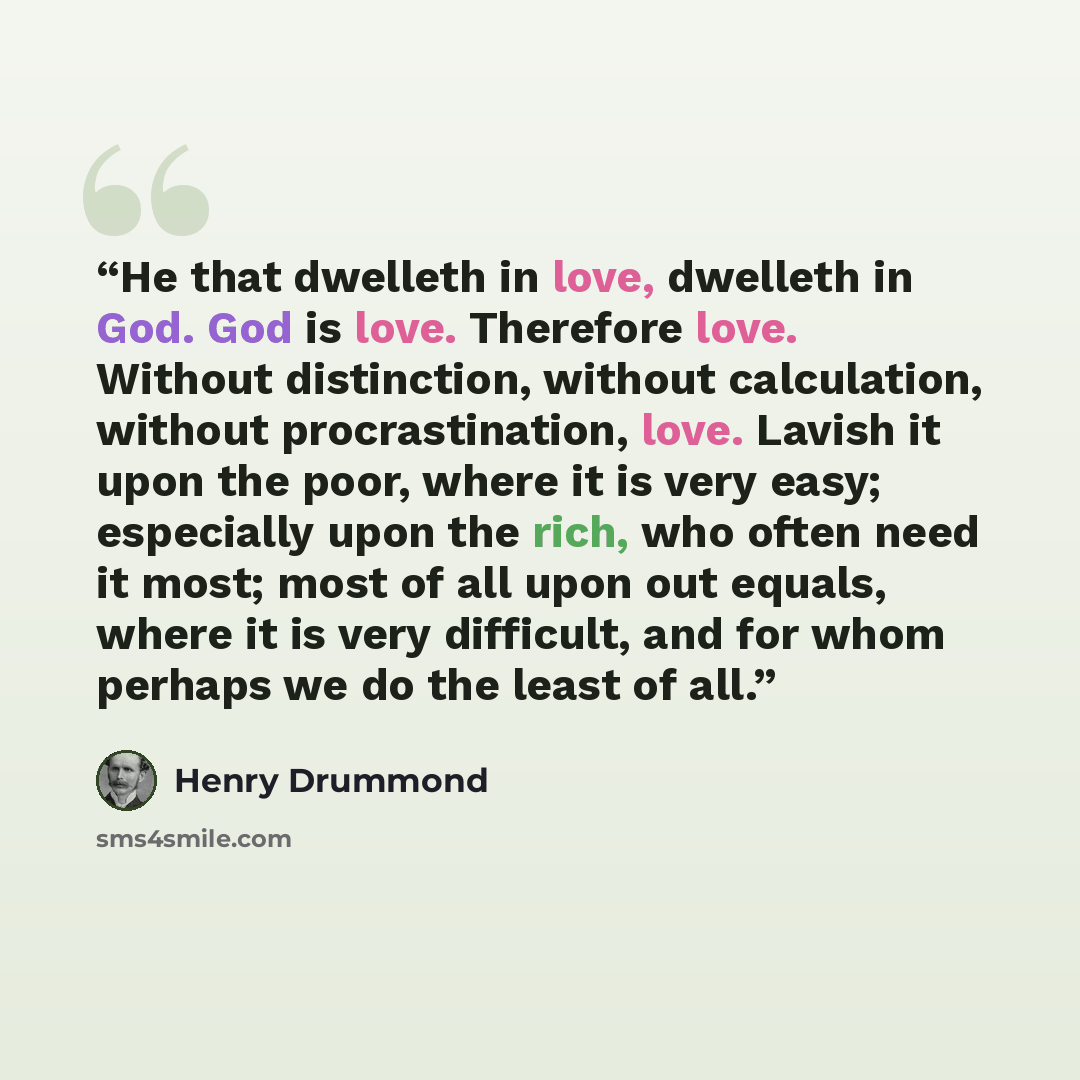 “He that dwelleth in love, dwelleth in God. God is love. Therefore love. Without distinction, without calculation, without procrastination, love. Lavish it upon the poor, where it is very easy; especially upon the rich, who often need it most; most of all upon out equals, where it is very…” quote by Henry Drummond