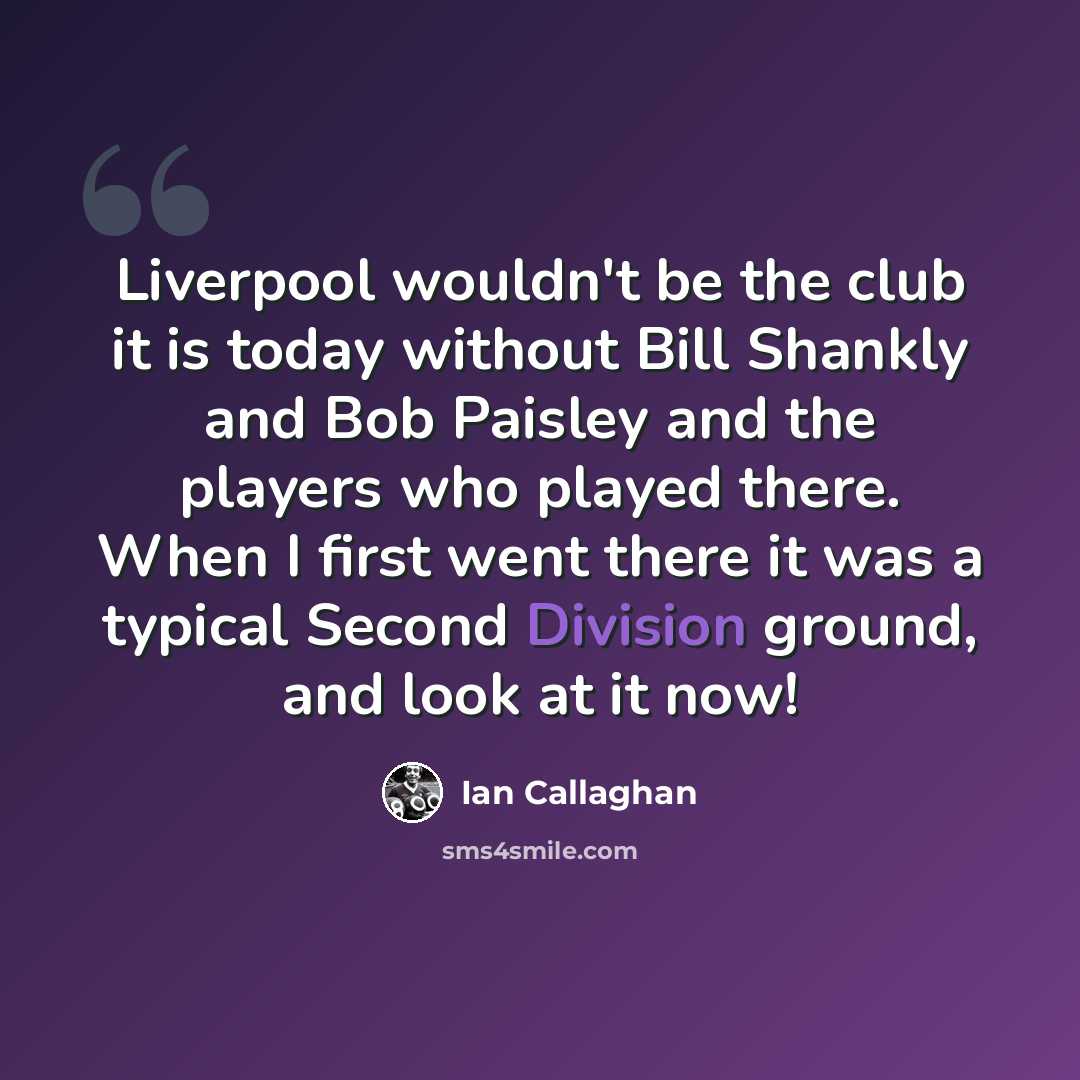 “Liverpool wouldn't be the club it is today without Bill Shankly and Bob Paisley and the players who played there. When I first went there it was a typical Second Division ground, and look at it now!” quote by Ian Callaghan