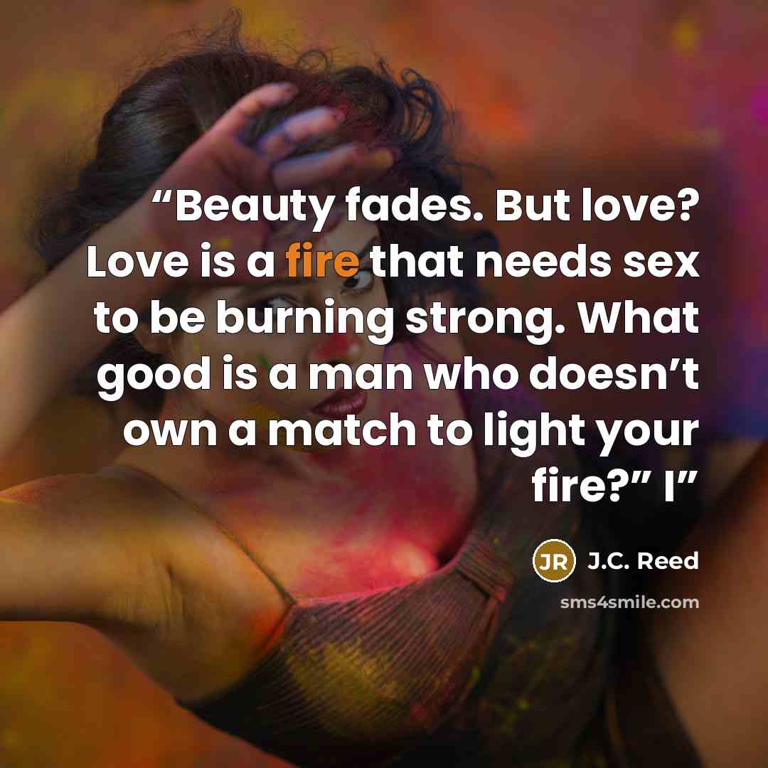 “Beauty fades. But love? Love is a fire that needs sex to be burning strong. What good is a man who doesn’t own a match to light your fire?” I” quote by J.C. Reed