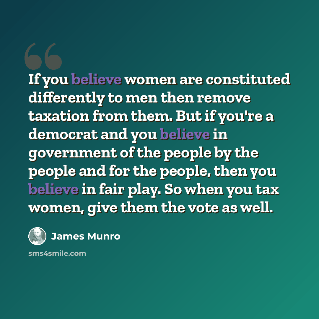 “If you believe women are constituted differently to men then remove taxation from them. But if you're a democrat and you believe in government of the people by the people and for the people, then you believe in fair play. So when you tax women, give them the vote as well.” quote by James Munro