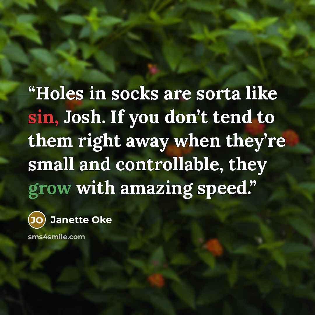 “Holes in socks are sorta like sin, Josh. If you don’t tend to them right away when they’re small and controllable, they grow with amazing speed.” quote by Janette Oke