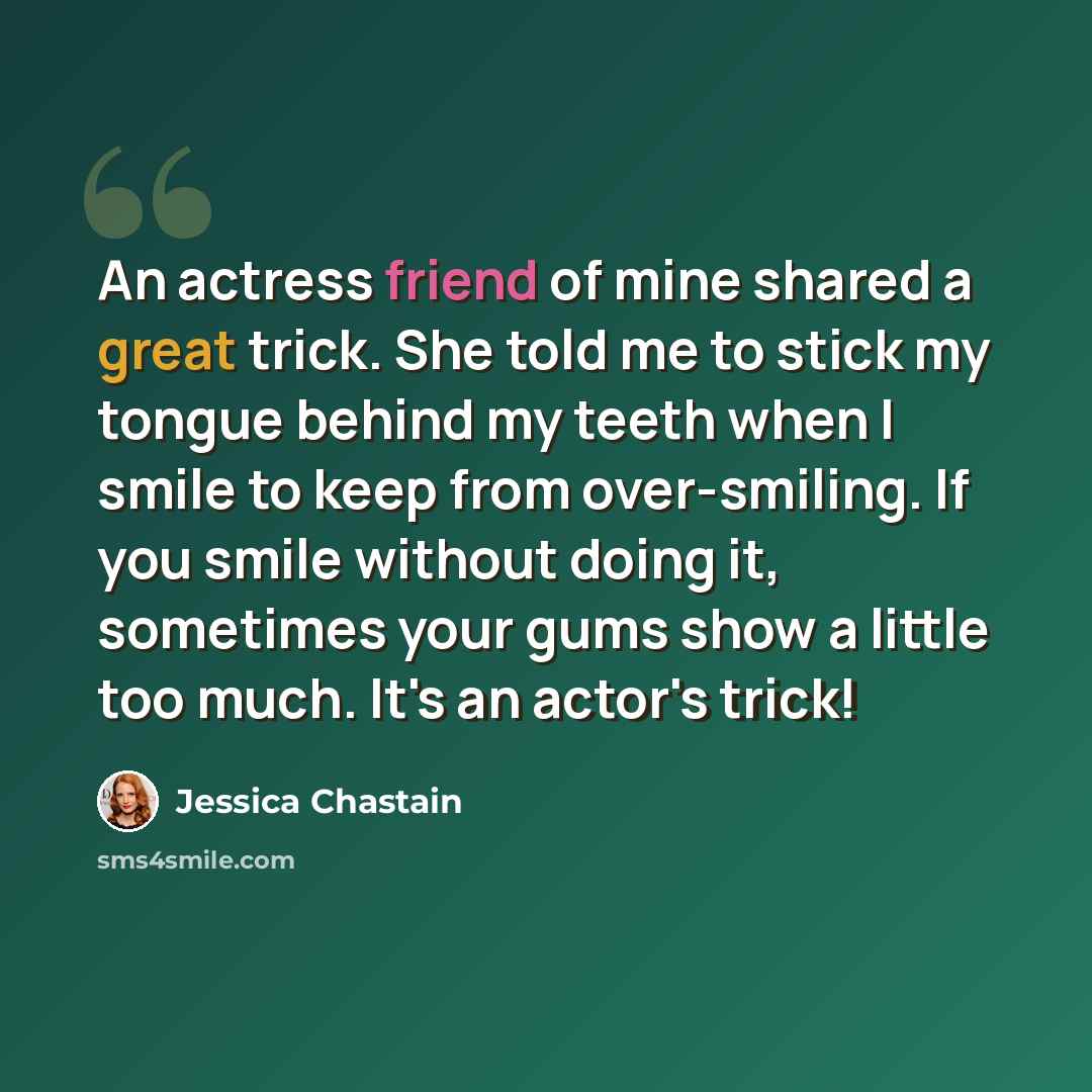 “An actress friend of mine shared a great trick. She told me to stick my tongue behind my teeth when I smile to keep from over-smiling. If you smile without doing it, sometimes your gums show a little too much. It's an actor's trick!” quote by Jessica Chastain