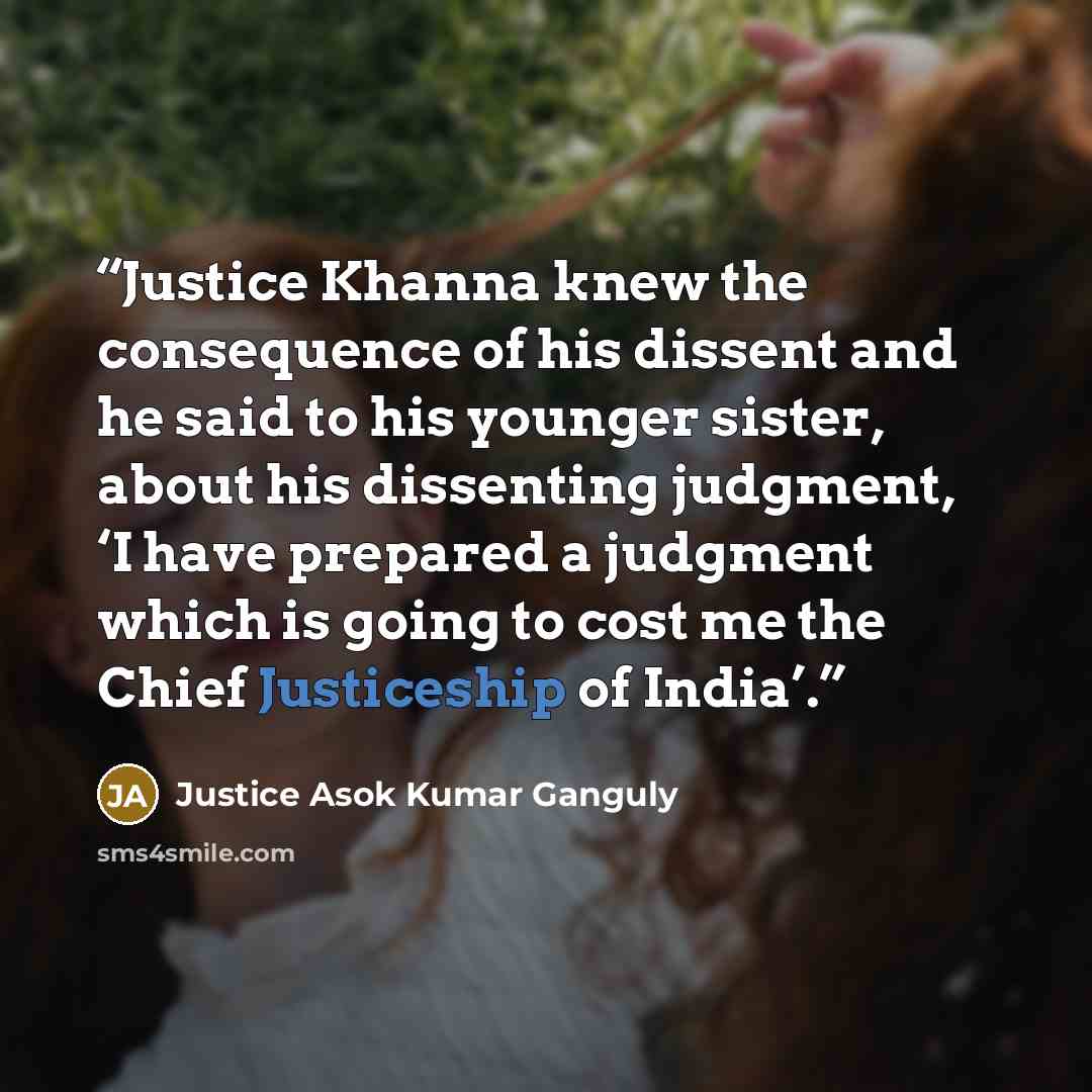 “Justice Khanna knew the consequence of his dissent and he said to his younger sister, about his dissenting judgment, ‘I have prepared a judgment which is going to cost me the Chief Justiceship of India’.” quote by Justice Asok Kumar Ganguly
