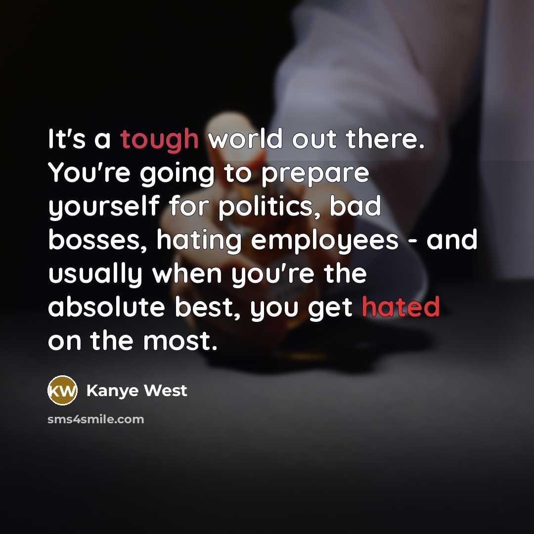 “It's a tough world out there. You're going to prepare yourself for politics, bad bosses, hating employees - and usually when you're the absolute best, you get hated on the most.” quote by Kanye West