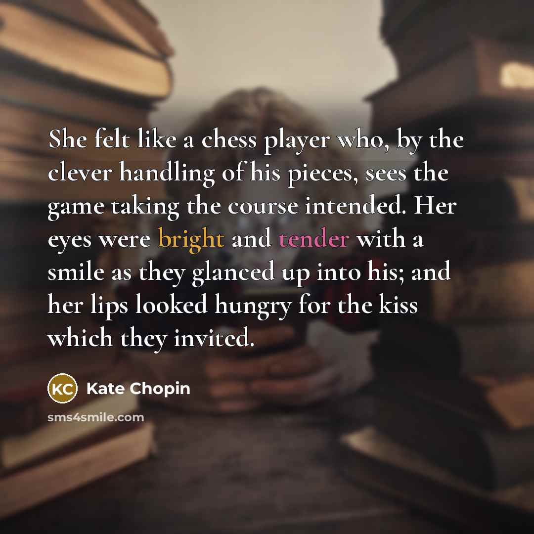 “She felt like a chess player who, by the clever handling of his pieces, sees the game taking the course intended. Her eyes were bright and tender with a smile as they glanced up into his; and her lips looked hungry for the kiss which they invited.” quote by Kate Chopin